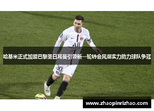 哈基米正式加盟巴黎圣日耳曼引领新一轮转会风潮实力助力球队争冠