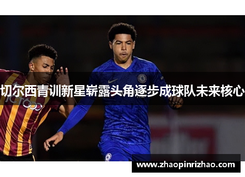 切尔西青训新星崭露头角逐步成球队未来核心