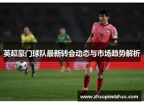 英超豪门球队最新转会动态与市场趋势解析