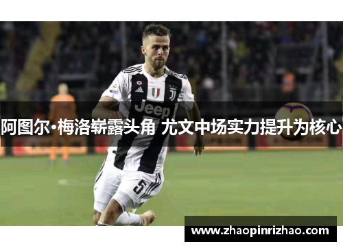 阿图尔·梅洛崭露头角 尤文中场实力提升为核心
